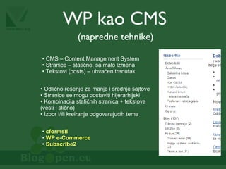 WP kao CMS (napredne tehnike) Odlično rešenje za manje i srednje sajtove Stranice se mogu postaviti hijerarhijski Kombinacija statičnih stranica + tekstova (vesti i slično) Izbor i/ili kreiranje odgovarajućih tema CMS – Content Management System Stranice – statične, sa malo izmena Tekstovi (posts) – uhvaćen trenutak cformsII WP e-Commerce Subscribe2 