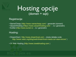 Hosting opcije (domen + sajt) Registracija: NameCheap ( http://www.namecheap.com/  - generalni domeni) SezamHosting ( https://www.sezamhosting.com/   - .rs i generalni) EuNet ( http://www.eunet.rs  - .rs i generalni) Hosting: DreamHost (  http://www.dreamhost.com  – dosta detalja ovde:   http://www.vesic.org/blog/web/dreamhost-mesto-za-vase-snove/  ) IX Web Hosting ( http://www.ixwebhosting.com  ) 