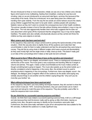 We are introduced to three or more characters, initially we see one or two children and a female
figure which seems to be multitasking, feeding them breakfast, creating her wax face and
smoking. Later on we are introduced to an assumed male figure, we know this because of the
masculinity of his hands. When he is introduced, he is seen tieing down the children and
handling them quite violently. From the way the two adults act and/or behave around the clearly
young children suggest that they seem to be quite violent, careless people with possibly a
fatalistic nature as they don’t seem to consider the consequences due to their health conditions.
The woman casually smokes in front of the kids without thinking twice whether it may or may not
affect them. The man also aggressively handles them which also suggests that he does not
care about them which gives off the impression that the antagonists may or may not be slightly
heartless. The adults were also verbally and physically abusive as they carried and threw the
children as they were objects or animals.
What camera work has been used and why?
In the sequence, they used very unique camera work to portray the dysfunctionality of the whole
situation, i think this was also done to slightly throw off the audience and make them feel
uncomfortable in order for them to really understand and feel the atmosphere they were trying to
convey. They did this by using shots in different angles which were unusual and disorientating
as they used mostly high and low angle shots or really close up shots. This doesn’t really give
us an idea of the surroundings which makes us feel quite lost and confused.
What sound is there? What effect does it have on the narrative and characters?
In the beginning, there is non-diegetic and ambient sound. There is a background soundtrack to
set the tone of the scene. The music gives a very suspicious and haunting effect as it ranges in
volume and pitches. This again, makes us feel uncomfortable as the music makes us feel as
though something bad is going to happen. The music also speeds up as the action buikds up, it
directly correlates to what is happening in the scene. Also, the ambient sound is used to
emphasize what is happening in the surroundings. Furthermore, there was diegetic sound - the
dialogue, the dialogue gives a negative effect on the audience as the adults were saying very
verbally abusive things to one another and the children saying things like “why can’t you be
more like your brother” etc.
What editing techniques have been used and why?
In the sequence, they didn’t use many editing techniques however, they did use text to show the
year in which it was set; ‘1970’. Concerning transitions, they just used simple cuts to make it
very quick and abrupt to match the pace of the sequence. They also probably used a filter to
make the sequence look more sinister.
Do you think this is a successful opening sequence and titles?
Overall, i do think that it was indeed a successful opening scene as firstly, it left on a cliff hanger
and also because they built the tension really well by giving us little information, leaving us
wanting more. Also, the genre was easy to identify as the conventions were quite clear.
Furthermore, the shots were really well-taken to give off an atmosphere that was suitable for the
film and also, it affected the audience in a really significant way.
 