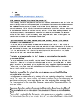 2. War
- Dunkirk
https://www.youtube.com/watch?v=c7DHbaY54YQ
What narrative is given to you in the opening scene?
In the opening scene, we are given the narrative that soldiers are stranded at war. We know this
because, firstly, there are cuts between parts of the sequence which include a black screen with
text to explain what exactly is happening in the scene. So, we are straight away given the
narrative. However, before they included the text and storyline, the soldiers uniforms already tell
us a lot about the narrative as they are in a very peaceful looking area, wearing uniforms, this
suggests that they are somewhere that they aren’t supposed to be. We know this because,
usually, soldiers are not in peaceful looking areas, they look out of place. This suggests that
something is wrong and that they should not be there.
From this, what do you expect the rest of the films narrative will be? From the little
information you have been given?
I expect the rest of the narrative to be about the last remaining soldier to try and survive at
Dunkirk and possibly find a way off the island. He will most probably make friends along the way
and also maybe face quite a few problems whilst trying to escape and/or evacuate the beach.
From this, we can expect that there will probably be a lot of action as just from the opening
scene, we can see that it is an action-packed film.
Who is the target audience for this film? How do we know this from the opening
sequence and titles?
The target audience is most probably from the ages of 13 and above as firstly, although it is a
violent film, it does not include inappropriate language or scenes that are too goary or violent.
Also, it is more of an educational film on history which again, educates children about the war.
Furthermore, most of the material is not that inappropriate for children as from the opening
scene, there is not too much blood.
How is the genre of the film set up in the opening sequence and titles? What key
conventions have been used?
Immediately we can assume the genre because of the war conventions throughout the opening
scene. There were many war conventions such as guns, soldier uniforms, the makeup used and
also the excessive amount of gun use. Also, the text in the beginning of the sequence clarify
that it was based during the war and the videography supports this. We can also tell from the
props and setting.
How many characters are introduced and what information do we know about them?
What assumptions can we make about these characters? How do we know this about
them?
We are initially introduced to 5 or 6 characters which we can assume are soldiers considering
their costumes and also the context we were given. We can assume that they are most probably
 