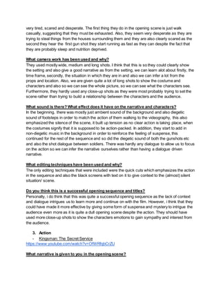 very tired, scared and desperate. The first thing they do in the opening scene is just walk
casually, suggesting that they must be exhausted. Also, they seem very desperate as they are
trying to steal things from the houses surrounding them and they are also clearly scared as the
second they hear the first gun shot they start running as fast as they can despite the fact that
they are probably sleep and nutrition deprived.
What camera work has been used and why?
They used mostly wide, medium and long shots. I think that this is so they could clearly show
the setting and also give a good narrative as from the setting, we can learn alot about firstly, the
time frame, secondly, the situation in which they are in and also we can infer a lot from the
props and location. Also, we are given quite a lot of long shots to show the costume and
characters and also so we can see the whole picture, so we can see what the characters see.
Furthermore, they hardly used any close-up shots as they were most probably trying to set the
scene rather than trying to build a relationship between the characters and the audience.
What sound is there? What effect does it have on the narrative and characters?
In the beginning, there was mostly just ambient sound of the background and also diegetic
sound of footsteps in order to match the action of them walking to the videography, this also
emphasized the silence of the scene, it built up tension as no clear action is taking place, when
the costumes signify that it is supposed to be action-packed. In addition, they start to add in
non-diegetic music in the background in order to reinforce the feeling of suspense, this
continued for the rest of the sequence and so did the diegetic sound of both the gunshots etc
and also the shot dialogue between soldiers. There was hardly any dialogue to allow us to focus
on the action so we can infer the narrative ourselves rather than having a dialogue driven
narrative.
What editing techniques have been used and why?
The only editing techniques that were included were the quick cuts which emphasizes the action
in the sequence and also the black screens with text on it to give context to the (almost) silent
situation/ scene.
Do you think this is a successful opening sequence and titles?
Personally, i do think that this was quite a successful opening sequence as the lack of context
and dialogue intrigues us to learn more and continue on with the film. However, i think that they
could have made it more effective by giving some form of suspense and mystery to intrigue the
audience even more as it is quite a dull opening scene despite the action. They should have
used more close-up shots to show the characters emotions to gain sympathy and interest from
the audience.
3. Action
- Kingsman: The Secret Service
https://www.youtube.com/watch?v=OfWRfqbCrZU
What narrative is given to you in the opening scene?
 