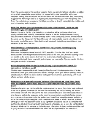 From the opening scene, the narrative we get is that is has something to do with silent or hidden
crime which suggests the genre, action. It is opened with a heat sensor filter with a gun
viewpoint overlay, this also implies that it is an action film that that action film. Also, the opening,
suggests that there might be a lot of mystery and problem solving, just from the opening titles.
From the context given, we assume that it has something to do with a scandal in the middle east
due to the setting and characters.
From this, what do you expect the rest of the films narrative will be? From the little
information you have been given?
I expect the rest of the film to be based on a mystery that will be obviously solved by a
protagonist which will probably be introduced later on in the film. But just from the opening
sequence I think that there is mostly probably some secret crime going on in a remote area of
the world and the ‘Kingsman’ the ‘Secret Service’ will most probably try and solve this crime for
the greater good of the world. I think that they will eventually defeat the antagonists and save
the world by the end of the film.
Who is the target audience for this film? How do we know this from the opening
sequence and titles?
I think that the target audience is mostly 13-25 year olds. From the titles itself, we can tell
because of the lack of sophistication and seriousness of the titles, also, from the opening scene
we can tell as the action scenes itself were not as dramatised as the action was not
emphasized, instead, it was very quick and not goary nor meaningful. Also, we can tell this from
the types of camera movement.
How is the genre of the film set up in the opening sequence and titles? What key
conventions have been used?
Straight away, we were able to tell the genre of the film due to the key conventions of action
included such as; guns, helicopters and fire etc. Although it was quite a short opening, we could
already assume that it was action as they portrayed the conventions quite clearly, with visual
effects and also with the props.
How many characters are introduced and what information do we know about them?
What assumptions can we make about these characters? How do we know this about
them?
Only two characters are introduced in the opening sequence, two of them being quite irrelevant
in the film in general, we know this because the minute they are introduced they are almost
immediately killed off. This tells us that the main characters have no been introduced yet as no
one else was really in the sequence as the opening sequence just consisted of giving context
and a background narrative to give the audience an idea of how everything started and also to
show the setting and probably give us an idea of the time period in which it was set. However,
although we have not been introduced to any significant characters, we can assume and infer
just from the title that they are probably secret agents whose jobs are to save the world or better
the world. We know this because of the background information, it shows us that something bad
is going on behind the scenes in which the rest of the world probably do not know about.
 