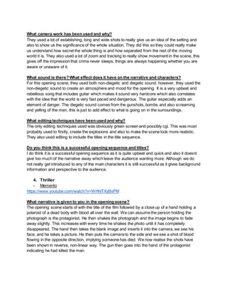 What camera work has been used and why?
They used a lot of establishing, long and wide shots to really give us an idea of the setting and
also to show us the significance of the whole situation. They did this so they could really make
us understand how secret the whole thing is and how separated from the rest of the moving
world it is. They also used a lot of zoom and tracking to really show movement in the scene, this
gives off the impression that crime never sleeps, things are always happening whether you are
aware or unaware of it.
What sound is there? What effect does it have on the narrative and characters?
For this opening scene, they used both non-diegetic and diegetic sound, however, they used the
non-diegetic sound to create an atmosphere and mood for the opening. It is a very upbeat and
rebellious song that includes guitar which makes it sound very hardcore which also correlates
with the idea that the world is very fast paced and dangerous. The guitar especially adds an
element of danger. The diegetic sound comes from the gunshots, bombs and also screaming
and yelling of the men, this is just to add effect to what is going on in the surroundings.
What editing techniques have been used and why?
The only editing techniques used was obviously green screen and possibly cgi. This was most
probably used to firstly, create the explosions and also to make the scene look more realistic.
They also used editing to include the titles in the title sequence.
Do you think this is a successful opening sequence and titles?
I do think it is a successful opening sequence as it is quite upbeat and quick and also it doesnt
give too much of the narrative away which leave the audience wanting more. Although we do
not really get introduced to any of the main characters it is still successful as it gives background
information and perspective to the audience.
4. Thriller
- Memento
https://www.youtube.com/watch?v=WHhlTXyBxPM
What narrative is given to you in the opening scene?
The opening scene starts of with the title of the film followed by a close up of a hand holding a
polaroid of a dead body with blood all over the wall. We can assume the person holding the
photograph is the protagonist. He then shakes the photograph and the image begins to fade
away slightly. This increases with every time he shakes the photo until it has completely
disappeared. The hand then takes the blank image and inserts it into the camera, we see his
face, and he takes a picture. He then puts the camera to the side and we see a shot of blood
flowing in the opposite direction, implying someone has died. We now realise the shots have
been shown in reverse, non-linear way. The gun then goes into the hand of the protagonist
indicating he had killed the man.
 