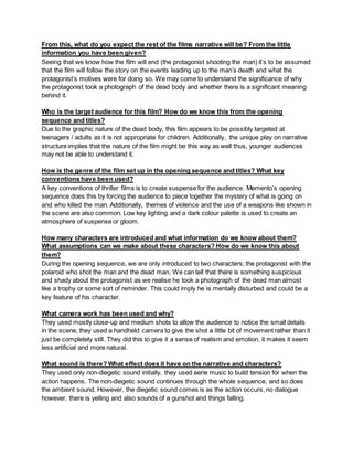 From this, what do you expect the rest of the films narrative will be? From the little
information you have been given?
Seeing that we know how the film will end (the protagonist shooting the man) it’s to be assumed
that the film will follow the story on the events leading up to the man’s death and what the
protagonist’s motives were for doing so. We may come to understand the significance of why
the protagonist took a photograph of the dead body and whether there is a significant meaning
behind it.
Who is the target audience for this film? How do we know this from the opening
sequence and titles?
Due to the graphic nature of the dead body, this film appears to be possibly targeted at
teenagers / adults as it is not appropriate for children. Additionally, the unique play on narrative
structure implies that the nature of the film might be this way as well thus, younger audiences
may not be able to understand it.
How is the genre of the film set up in the opening sequence and titles? What key
conventions have been used?
A key conventions of thriller films is to create suspense for the audience. Memento’s opening
sequence does this by forcing the audience to piece together the mystery of what is going on
and who killed the man. Additionally, themes of violence and the use of a weapons like shown in
the scene are also common. Low key lighting and a dark colour palette is used to create an
atmosphere of suspense or gloom.
How many characters are introduced and what information do we know about them?
What assumptions can we make about these characters? How do we know this about
them?
During the opening sequence, we are only introduced to two characters; the protagonist with the
polaroid who shot the man and the dead man. We can tell that there is something suspicious
and shady about the protagonist as we realise he took a photograph of the dead man almost
like a trophy or some sort of reminder. This could imply he is mentally disturbed and could be a
key feature of his character.
What camera work has been used and why?
They used mostly close-up and medium shots to allow the audience to notice the small details
in the scene, they used a handheld camera to give the shot a little bit of movement rather than it
just be completely still. They did this to give it a sense of realism and emotion, it makes it seem
less artificial and more natural.
What sound is there? What effect does it have on the narrative and characters?
They used only non-diegetic sound initially, they used eerie music to build tension for when the
action happens. The non-diegetic sound continues through the whole sequence, and so does
the ambient sound. However, the diegetic sound comes is as the action occurs, no dialogue
however, there is yelling and also sounds of a gunshot and things falling.
 