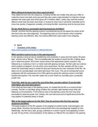 What editing techniques have been used and why?
They edited the text onto the sequence, including the title and credits, they also put a filter to
make the scene more dark and scary and they also used a wipe transition to make the change
between the shots quite slow which gives off a ‘timeless’ effect. Lastly, they used the reverse
effect to show how the action went down in reverse to show how it cannot be reversible and to
show how quickly it happened, probably mimicking the killer revisioning what he has just done.
Do you think this is a successful opening sequence and titles?
Overall, i do think that this opening scene is successful as you do not expect the action at the
end due to the very slow beginning. The beginning built up a lot of tension which made the
opening scene very effective. Also, the reverse effect they used made it very intriguing.
5. Sci-fi
- Guardians of the Galaxy
https://www.youtube.com/watch?v=JNlnQwHWSYw
What narrative is given to you in the opening scene?
In the opening scene we see an establishing shot of planets in space and text saying “26 years
later” and the name “Morag”. This immediately tells the audience where the film is taking place
and in what time period. We’re then shown shots of the abandoned planet covered in fog,
followed by a mysterious man in a metal mask with glowing red eyes. He then pulls out a device
which projects a hologram of a city which once stood there. He then wanders off into a cave
where his mask fades away to reveal his face and introduces the main character of the film. He
takes out his cassette player and starts dancing to 70s music. The use of contrapuntal sound
juxtaposes with the seriousness of sci-fi film genre by giving the opening scene a more light
hearted atmosphere. The man then walks into a room where he stumbles upon a protected
purple rock.
From this, what do you expect the rest of the films narrative will be? From the little
information you have been given?
From what we have seen in the opening scene, it’s implied that the film is a science fiction
comedy. The film is most likely going to follow this comedic, light hearted mood while still
following sci-fi conventions. From what we saw in the opening scene, the man may have
proceeded to steal the purple rock. Clearly, this rock had some sort of significance do the film
may explore it’s potential power or threat.
Who is the target audience for this film? How do we know this from the opening
sequence and titles?
The target audience of this film appears to be targeted at predominantly male teenagers and
young adults. We know this because science fiction films are stereotypically targeted at men.
Additionally, the film has a dark, grungy undertone to it which may be more appealing to them
as well. On top of that, since Guardians of the Galaxy is a Marvel film (as stated in the opening
 
