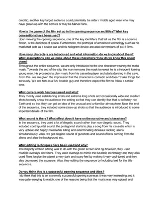 credits), another key target audience could potentially be older / middle aged men who may
have grown up with the comics or may be Marvel fans.
How is the genre of the film set up in the opening sequence and titles? What key
conventions have been used?
Upon viewing the opening sequence, one of the key identifiers that tell us the film is a science
fiction, is the depiction of space. Furthermore, the portrayal of advanced technology such as his
mask that acts as a space suit and his hologram device are also conventions of sci-fi films.
How many characters are introduced and what information do we know about them?
What assumptions can we make about these characters? How do we know this about
them?
Throughout the entire sequence, we are only introduced to the one character wearing the metal
mask. Towards the end of the clip, the man removes the mask to reveal he is a innocent looking
young man. He proceeds to play music from his cassette player and starts dancing in the cave.
From this, we are given the impression that the character is comedic and doesn’t take things too
seriously. We see him as a fun, lovable guy and therefore expect the film to follow a similar
tone.
What camera work has been used and why?
They mostly used establishing shots and extreme long shots and occasionally wide and medium
shots to really show the audience the setting so that they can identify that that is definitely not
Earth and so that they can get an idea of the unusual and unfamiliar atmosphere. Near the end
of the sequence, they included some close-up shots so that the audience is introduced to some
important details of the film.
What sound is there? What effect does it have on the narrative and characters?
In the sequence, they used a lot of diegetic sound rather than non-diegetic sound. They
included contrapuntal sound, the protagonist starts to play a song from his cassette which is
very upbeat and happy meanwhile killing and exterminating dinosaur-looking aliens
simultaneously. Also, we get diegetic sound of gunshots and sound effects coming from the
aliens and also the background etc.
What editing techniques have been used and why?
The majority of their editing was to do with the green screen and cgi however, they used
multiple overlays and filters. They used overlays to mimic the futuristic technology and they also
used filters to give the planet a very dark and scary feel by making it very cool-toned and they
also decreased the exposure. Also, they editing the sequence by including text for the title
sequence.
Do you think this is a successful opening sequence and titles?
I do think that this is an extremely successful opening scene as it was very interesting and it
was quite enjoying to watch, one of the reasons being that the music was very upbeat and
 