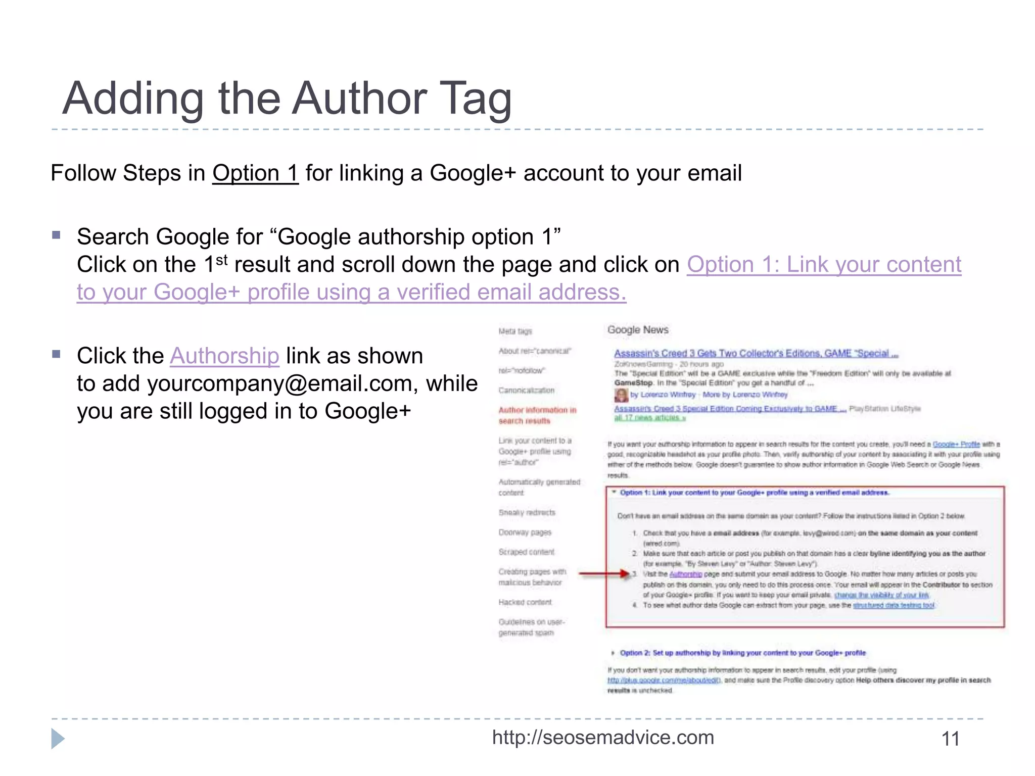 Adding the Author Tag
Follow Steps in Option 1 for linking a Google+ account to your email

 Search Google for “Google authorship option 1”
Click on the 1st result and scroll down the page and click on Option 1: Link your content
to your Google+ profile using a verified email address.

 Click the Authorship link as shown
to add yourcompany@email.com, while
you are still logged in to Google+

http://seosemadvice.com

11

 