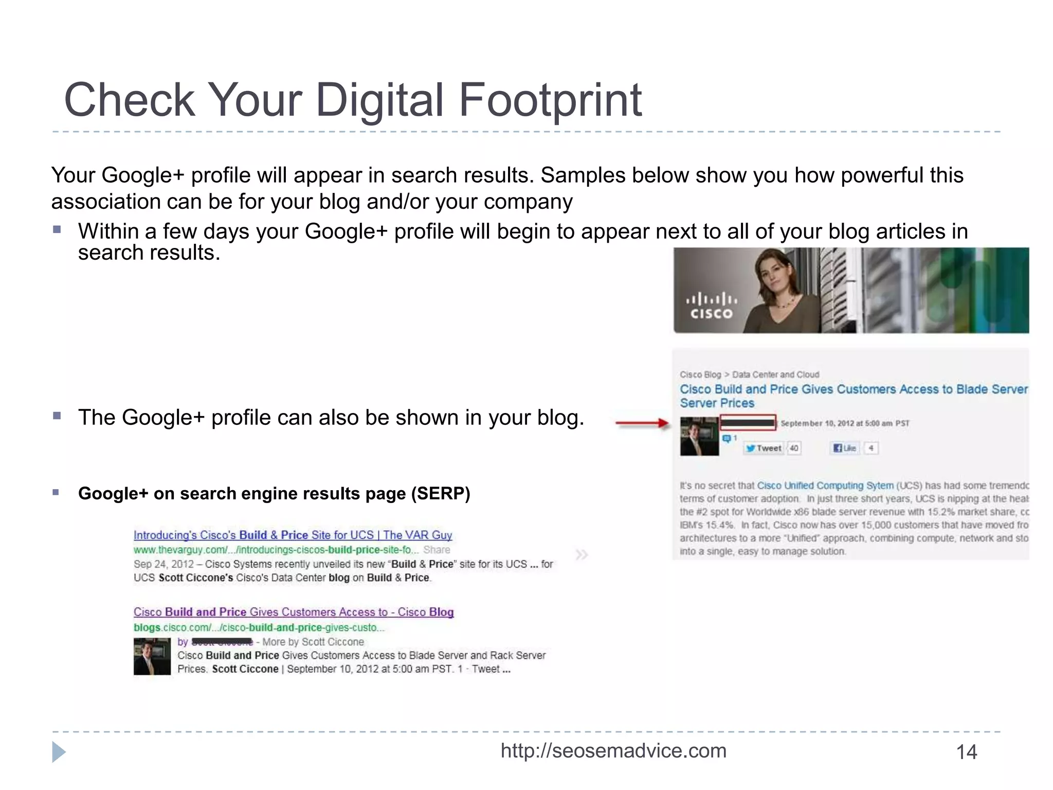 Check Your Digital Footprint
Your Google+ profile will appear in search results. Samples below show you how powerful this
association can be for your blog and/or your company
 Within a few days your Google+ profile will begin to appear next to all of your blog articles in
search results.

 The Google+ profile can also be shown in your blog.
 Google+ on search engine results page (SERP)

http://seosemadvice.com

14

 