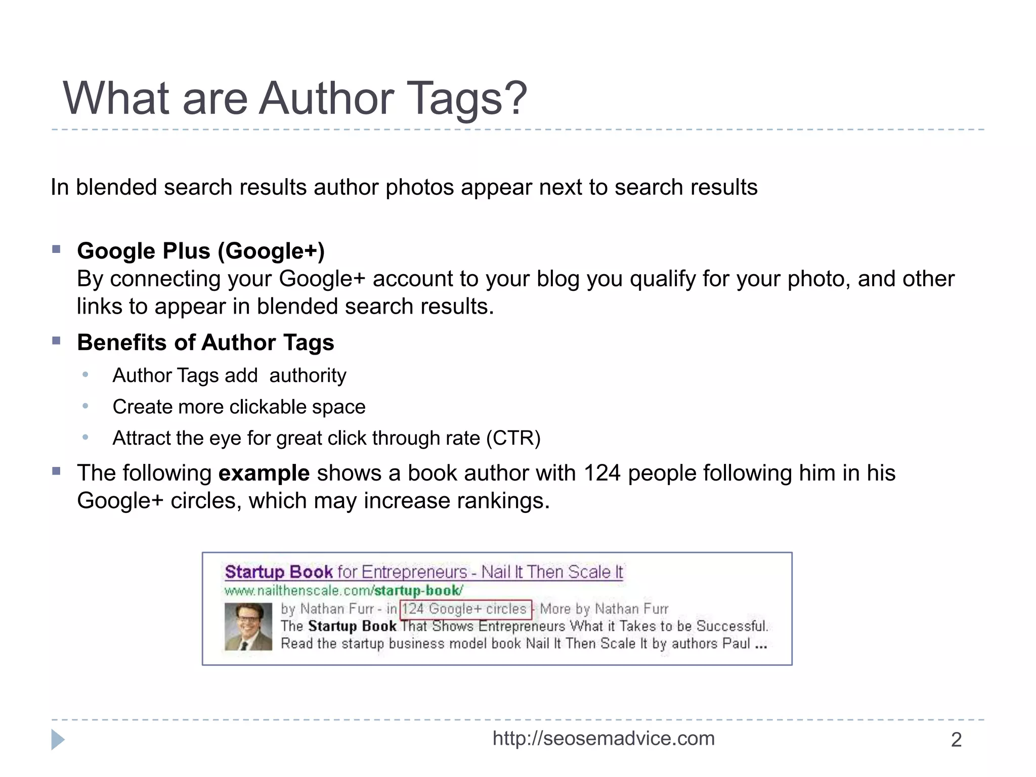 What are Author Tags?
In blended search results author photos appear next to search results

 Google Plus (Google+)
By connecting your Google+ account to your blog you qualify for your photo, and other
links to appear in blended search results.

 Benefits of Author Tags
•
•
•

Author Tags add authority
Create more clickable space
Attract the eye for great click through rate (CTR)

 The following example shows a book author with 124 people following him in his
Google+ circles, which may increase rankings.

http://seosemadvice.com

2

 