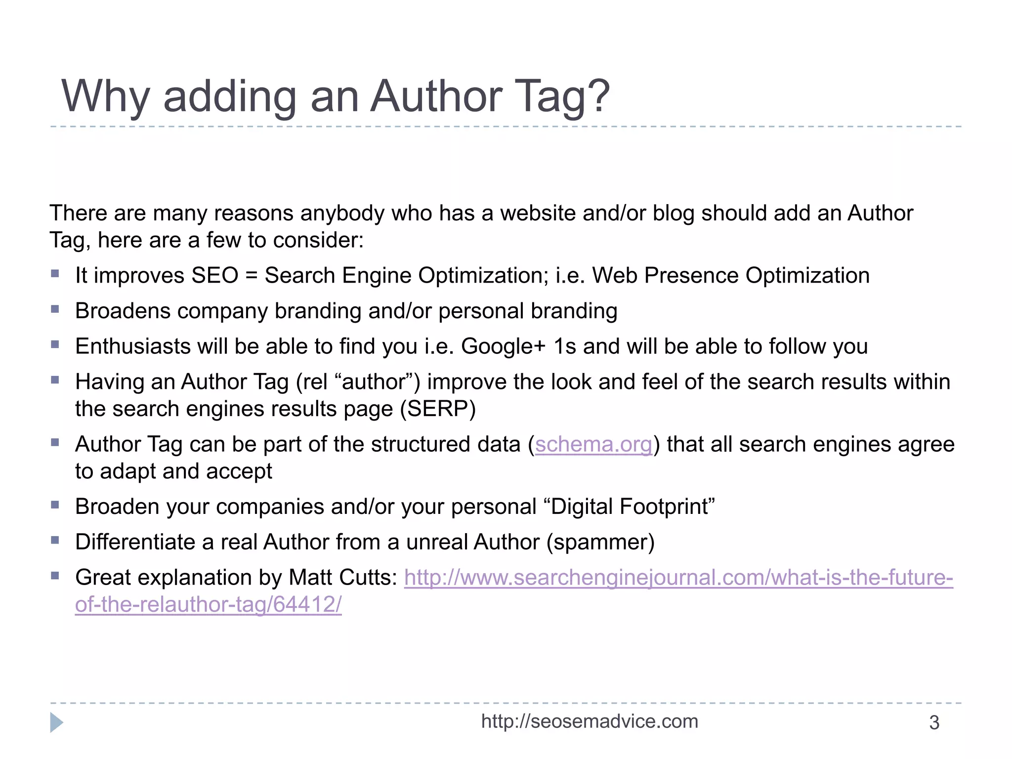 Why adding an Author Tag?
There are many reasons anybody who has a website and/or blog should add an Author
Tag, here are a few to consider:






It improves SEO = Search Engine Optimization; i.e. Web Presence Optimization
Broadens company branding and/or personal branding
Enthusiasts will be able to find you i.e. Google+ 1s and will be able to follow you

Having an Author Tag (rel “author”) improve the look and feel of the search results within
the search engines results page (SERP)

 Author Tag can be part of the structured data (schema.org) that all search engines agree
to adapt and accept

 Broaden your companies and/or your personal “Digital Footprint”
 Differentiate a real Author from a unreal Author (spammer)
 Great explanation by Matt Cutts: http://www.searchenginejournal.com/what-is-the-futureof-the-relauthor-tag/64412/

http://seosemadvice.com

3

 