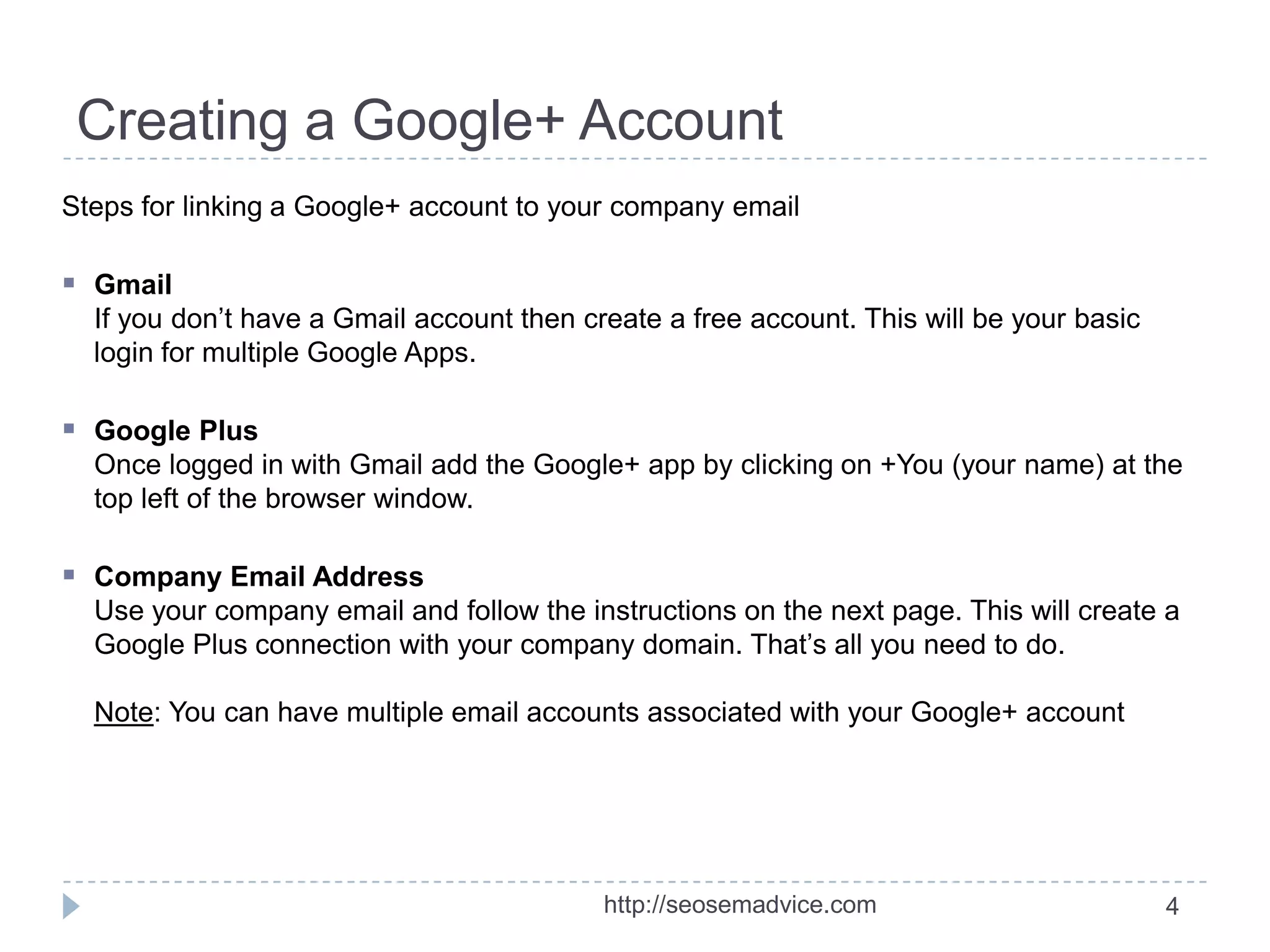 Creating a Google+ Account
Steps for linking a Google+ account to your company email

 Gmail
If you don’t have a Gmail account then create a free account. This will be your basic
login for multiple Google Apps.

 Google Plus
Once logged in with Gmail add the Google+ app by clicking on +You (your name) at the
top left of the browser window.

 Company Email Address
Use your company email and follow the instructions on the next page. This will create a
Google Plus connection with your company domain. That’s all you need to do.
Note: You can have multiple email accounts associated with your Google+ account

http://seosemadvice.com

4

 