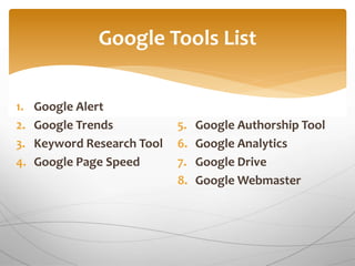 1. Google Alert
2. Google Trends
3. Keyword Research Tool
4. Google Page Speed
5. Google Authorship Tool
6. Google Analytics
7. Google Drive
8. Google Webmaster
Google Tools List
 