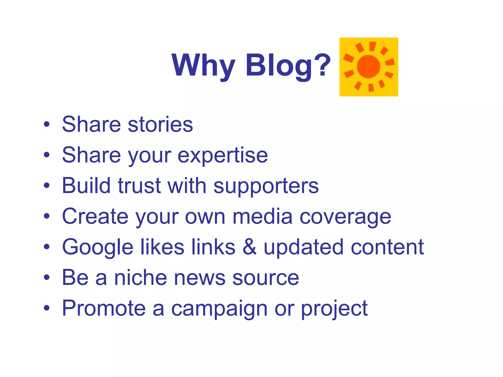 Why Blog? Share stories Share your expertise Build trust with supporters Create your own media coverage Google likes links & updated content Be a niche news source Promote a campaign or project 