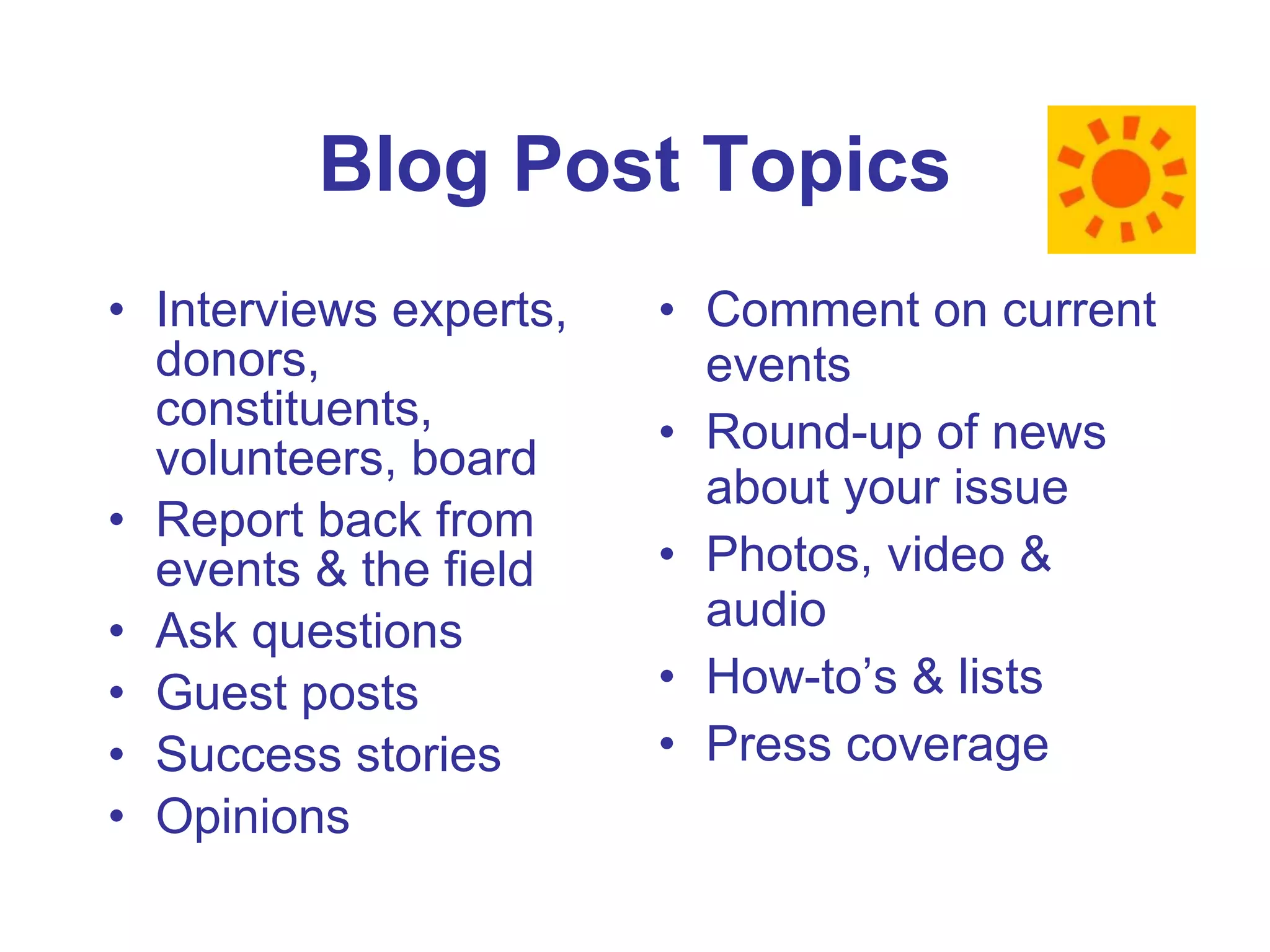 Blog Post Topics Interviews experts, donors, constituents, volunteers, board Report back from events & the field Ask questions Guest posts Success stories Opinions Comment on current events Round-up of news about your issue Photos, video & audio How-to’s & lists Press coverage 