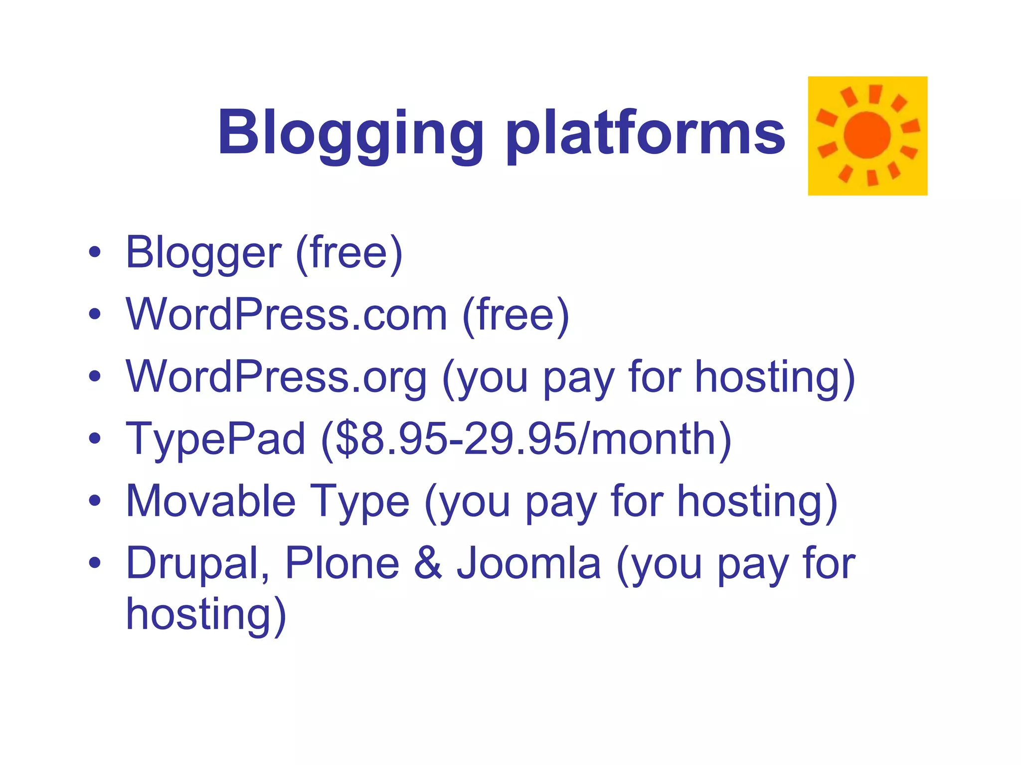 Blogger (free) WordPress.com (free) WordPress.org (you pay for hosting) TypePad ($8.95-29.95/month) Movable Type (you pay for hosting) Drupal, Plone & Joomla (you pay for hosting) Blogging platforms   