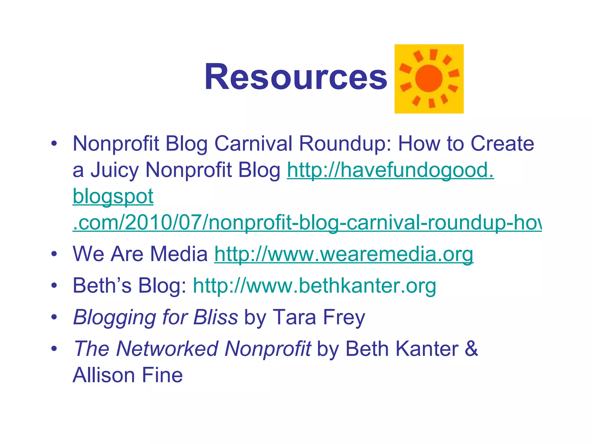 Resources Nonprofit Blog Carnival Roundup: How to Create a Juicy Nonprofit Blog  http: //havefundogood . blogspot .com/2010/07/nonprofit-blog-carnival-roundup-how-to.html We Are Media  http://www.wearemedia.org Beth’s Blog:  http://www.bethkanter.org Blogging for Bliss  by Tara Frey The Networked Nonprofit  by Beth Kanter & Allison Fine 