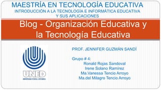 PROF. JENNIFER GUZMÁN SANDÍ
Grupo # 4:
Ronald Rojas Sandoval
Irene Solano Ramírez
Ma.Vanessa Tencio Arroyo
Ma.del Milagro Tencio Arroyo
Blog - Organización Educativa y
la Tecnología Educativa
MAESTRÍA EN TECNOLOGÍA EDUCATIVA
INTRODUCCIÓN A LA TECNOLOGÍA E INFORMÁTICA EDUCATIVA
Y SUS APLICACIONES
 