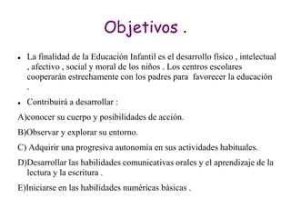 Objetivos .
   La finalidad de la Educación Infantil es el desarrollo físico , intelectual
    , afectivo , social y moral de los niños . Los centros escolares
    cooperarán estrechamente con los padres para favorecer la educación
    .
   Contribuirá a desarrollar :
A)conocer su cuerpo y posibilidades de acción.
B)Observar y explorar su entorno.
C) Adquirir una progresiva autonomía en sus actividades habituales.
D)Desarrollar las habilidades comunicativas orales y el aprendizaje de la
  lectura y la escritura .
E)Iniciarse en las habilidades numéricas básicas .
 