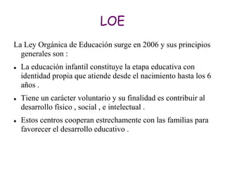 LOE
La Ley Orgánica de Educación surge en 2006 y sus principios
  generales son :
   La educación infantil constituye la etapa educativa con
    identidad propia que atiende desde el nacimiento hasta los 6
    años .
   Tiene un carácter voluntario y su finalidad es contribuir al
    desarrollo físico , social , e intelectual .
   Estos centros cooperan estrechamente con las familias para
    favorecer el desarrollo educativo .
 