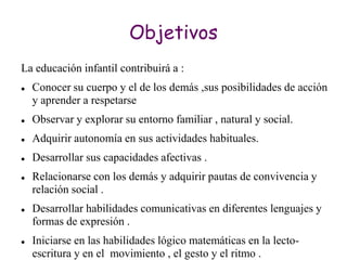 Objetivos
La educación infantil contribuirá a :
   Conocer su cuerpo y el de los demás ,sus posibilidades de acción
    y aprender a respetarse
   Observar y explorar su entorno familiar , natural y social.
   Adquirir autonomía en sus actividades habituales.
   Desarrollar sus capacidades afectivas .
   Relacionarse con los demás y adquirir pautas de convivencia y
    relación social .
   Desarrollar habilidades comunicativas en diferentes lenguajes y
    formas de expresión .
   Iniciarse en las habilidades lógico matemáticas en la lecto-
    escritura y en el movimiento , el gesto y el ritmo .
 