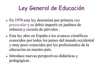 Ley General de Educación

   En 1970 esta ley denominó por primera vez
    preescolar y se debía impartir en jardines de
    infancia y escuela de párvulos .
   Esta ley abre en España a los avances científicos
    conocidos por todos los países del mundo occidental
    y muy poco conocidos por los profesionales de la
    educación en nuestro país.
   Introduce nuevas perspectivas didácticas y
    pedagógicas .
 