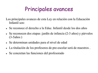 Principales avances
Los principales avances de esta Ley en relación con la Educación
  Infantil son:
   Se reconoce el derecho a la Educ. Infantil desde los dos años
   Se reconocen dos etapas :jardín de infancia (2-3 años) y párvulos
    (3-5años )
   Se determinan unidades para el nivel de edad
   La titulación de los profesores de pre-escolar será de maestros .
   Se concretan las funciones del profesorado
 