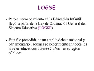 LOGSE

   Pero el reconocimiento de la Educación Infantil
    llegó a partir de la Ley de Ordenación General del
    Sistema Educativo (LOGSE).


   Esta fue precedida de un amplio debate nacional y
    parlamentario , además se experimentó en todos los
    niveles educativos durante 5 años , en colegios
    públicos.
 