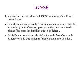 LOGSE
Los avances que introduce la LOGSE con relación a Educ.
  Infantil son :
   Coordinación entre las diferentes administraciones : locales
    ,centrales y autonómicas , para garantizar un número de
    plazas fijas para las familias que lo soliciten .
   División en dos ciclos : de 0-3 años y de 3-6 años con la
    concreción a lo que hacen referencia cada uno de ellos .
 
