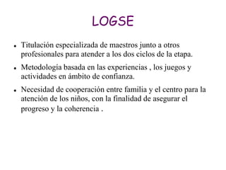LOGSE
   Titulación especializada de maestros junto a otros
    profesionales para atender a los dos ciclos de la etapa.
   Metodología basada en las experiencias , los juegos y
    actividades en ámbito de confianza.
   Necesidad de cooperación entre familia y el centro para la
    atención de los niños, con la finalidad de asegurar el
    progreso y la coherencia .
 