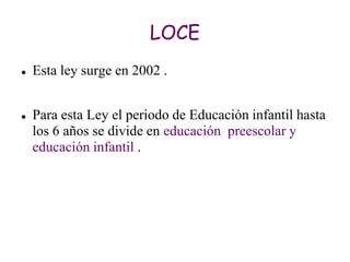 LOCE
   Esta ley surge en 2002 .


   Para esta Ley el periodo de Educación infantil hasta
    los 6 años se divide en educación preescolar y
    educación infantil .
 