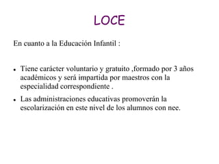 LOCE
En cuanto a la Educación Infantil :


   Tiene carácter voluntario y gratuito ,formado por 3 años
    académicos y será impartida por maestros con la
    especialidad correspondiente .
   Las administraciones educativas promoverán la
    escolarización en este nivel de los alumnos con nee.
 