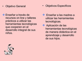 Objetivo General Enseñar a través de recursos on line y talleres prácticos a utilizar las herramientas tecnológicas que cooperen en el desarrollo integral de sus niños. Objetivos Especificos Enseñar a las madres a utilizar las herramientas tecnológicas. Aplicación de las herramientas tecnológicas de manera didáctica en el aprendizaje y desarrollo de sus hijos. 