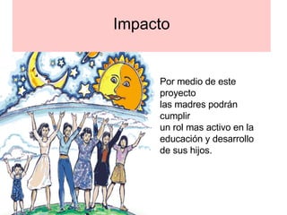 Impacto Por medio de este proyecto  las madres podrán cumplir  un rol mas activo en la  educación y desarrollo de sus hijos. 