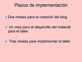 Plazos de implementación Dos meses para la creación del blog  Un mes para el desarrollo del material  para el taller.  Tres meses para implementar el taller 