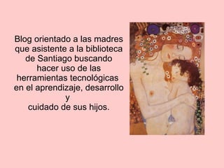 Blog orientado a las madres que asistente a la biblioteca de Santiago buscando hacer uso de las herramientas tecnológicas  en el aprendizaje, desarrollo y  cuidado de sus hijos. 