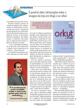 ESTRATÉGIA

                                              É possível obter informações sobre a
                                              imagem da loja em blogs e no orkut
soas podem tirar proveito do site.
                                                    Os comentário feitos na rede de
   Ricardo Figueira, diretor de                    relacionamento Orkut podem ser
criação da Agência Click, especia-                usados para o bem dos negócios.
                                                          É isso o que mostra o livro
lizada em publicidade on-line,                             Orkut.com, da Landscape
ressalta que nunca a opinião de
pessoas próximas teve tanta influ-
ência na decisão de compra e pres-             tivos não só refletem experiências
tação de serviços. E por pessoas               passadas como influenciam com-
próximas entenda-se não apenas                 pras futuras. Letícia Casotti, coor-
amigos e familiares, mas gente                 denadora de marketing do Cop-
que se relaciona pela internet, a              pead/UFRJ, acrescenta que a ten-
partir de interesses comuns.                   dência ganha força, pois estamos
   – Com a tecnologia incorpora-               em uma época de consumidores
da ao dia-a-dia, ficou muito fácil             multicanais. Em outras palavras, a
e rápido trocar experiências de                mesma pessoa, no momento da

                                                                                        DIVULGAÇÃO
consumo – afirma Figueira.                     compra, pode tanto decidir ir até a
   Ao contrário do que parece, opi-            loja quanto optar pela internet ou
niões expressas em canais intera-              telefone. Na hora de reclamar ou
                                               pedir informações às empresas, o                      radicais, do tipo “eu odeio determi-
                                               raciocínio é o mesmo.                                 nado supermercado”, é possível
                                                  Por isso, ignorar a comunica-                      extrair informações proveitosas.
                                               ção on-line pode significar perda                        André Telles, autor de Orkut.com,
                                               de oportunidades ou a não solu-                       acredita que a análise do que é
                                               ção de possíveis insatisfações de                     dito em blogs e comunidades
                                               clientes e até de funcionários.                       pode gerar uma pesquisa quali-
                                                  Basta fazer uma rápida busca                       tativa, com dois diferenciais em
                                               pela internet para ter contato com                    relação aos modelos tradicionais:
                                               as mais diversas opiniões de con-                     não apresenta custos e as opini-
                                               sumidores sobre produtos, marcas                      ões são espontâneas.
                                               e empresas. No orkut, por exem-                          – Se um supermercado tem in-
                                               plo, até o fechamento desta edi-                      teresse em conhecer melhor o pú-
                                               ção, havia cerca de 600 comuni-                       blico da vizinhança, pode ser que
                                 DIVULGAÇÃO




                                               dades com a palavra supermerca-                       exista um fórum virtual de mora-
                                               do no nome. Uma delas, intitulada                     dores do bairro, que permitiria co-
                                               “eu quero morar em um supermer-                       nhecer as expectativas daquelas
     ‘‘  O monitoramento
       on-line possibilita
     avaliar a repercussão
                                               cado”, reúne 80 mil membros.
                                                  Se você se convenceu a moni-
                                               torar o que os internautas andam
                                                                                                     pessoas – exemplifica.
                                                                                                        Para Alessandro Barbosa Lima,
                                                                                                     diretor da consultoria E.Life, as
         marketing    ,,
     gerada pelas ações de
                                               comentando, prepare-se para críti-
                                               cas. Para cada 7 opiniões positivas,
                                               há 11 negativas. Mas não desani-
                                                                                                     principais informações que os su-
                                                                                                     permercados podem extrair dizem
                                                                                                     respeito à imagem da loja, ao aten-
      Alessandro Barbosa Lima
                        E.Life                 me, pois mesmo em comunidades                         dimento e aos produtos vendidos.

32                                                   SUPERMERCADO MODERNO                                                  NOVEMBRO 2006
                                                          http://www.sm.com.br
 