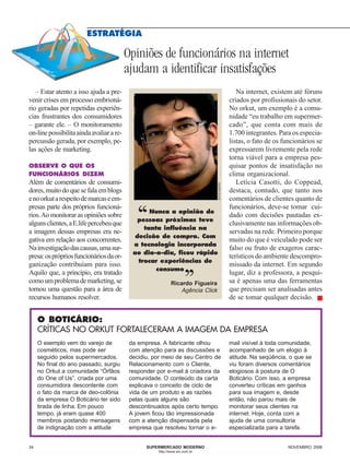 ESTRATÉGIA

                                          Opiniões de funcionários na internet
                                          ajudam a identificar insatisfações
   – Estar atento a isso ajuda a pre-                                                           Na internet, existem até fóruns
venir crises em processo embrioná-                                                           criados por profissionais do setor.
rio geradas por repetidas experiên-                                                          No orkut, um exemplo é a comu-
cias frustrantes dos consumidores                                                            nidade “eu trabalho em supermer-
– garante ele. – O monitoramento                                                             cado”, que conta com mais de
on-line possibilita ainda avaliar a re-                                                      1.700 integrantes. Para os especia-
percussão gerada, por exemplo, pe-                                                           listas, o fato de os funcionários se
las ações de marketing.                                                                      expressarem livremente pela rede
                                                                                             torna viável para a empresa pes-
OBSERVE O QUE OS                                                                             quisar pontos de insatisfação no
FUNCIONÁRIOS DIZEM                                                                           clima organizacional.
Além de comentários de consumi-                                                                 Letícia Casotti, do Coppead,



                                                                                DIVULGAÇÃO
dores, muito do que se fala em blogs                                                         destaca, contudo, que tanto nos
e no orkut a respeito de marcas e em-                                                        comentários de clientes quanto de
presas parte dos próprios funcioná-                                                          funcionários, deve-se tomar cui-
rios. Ao monitorar as opiniões sobre
alguns clientes, a E.life percebeu que
a imagem dessas empresas era ne-
                                             ‘‘   Nunca a opinião de
                                              pessoas próximas teve
                                                tanta influência na
                                                                                             dado com decisões pautadas ex-
                                                                                             clusivamente nas informações ob-
                                                                                             servadas na rede. Primeiro porque
                                             decisão de compra. Com
gativa em relação aos concorrentes.                                                          muito do que é veiculado pode ser
                                            a tecnologia incorporada
Na investigação das causas, uma sur-                                                         falso ou fruto de exageros carac-
                                            ao dia-a-dia, ficou rápido
presa: os próprios funcionários da or-                                                       terísticos do ambiente descompro-
ganização contribuíam para isso.
Aquilo que, a princípio, era tratado
como um problema de marketing, se
                                              trocar experiências de
                                                    consumo         ,,                       missado da internet. Em segundo
                                                                                             lugar, diz a professora, a pesqui-
                                                                                             sa é apenas uma das ferramentas
                                                            Ricardo Figueira
tornou uma questão para a área de                               Agência Click                que precisam ser analisadas antes
recursos humanos resolver.                                                                   de se tomar qualquer decisão. ■


     O BOTICÁRIO:
     CRÍTICAS NO ORKUT FORTALECERAM A IMAGEM DA EMPRESA
     O exemplo vem do varejo de            da empresa. A fabricante olhou                    mail visível à toda comunidade,
     cosméticos, mas pode ser              com atenção para as discussões e                  acompanhado de um elogio à
     seguido pelos supermercados.          decidiu, por meio de seu Centro de                atitude. Na seqüência, o que se
     No final do ano passado, surgiu       Relacionamento com o Cliente,                     viu foram diversos comentários
     no Orkut a comunidade “Órfãos         responder por e-mail à criadora da                elogiosos à postura de O
     do One of Us”, criada por uma         comunidade. O conteúdo da carta                   Boticário. Com isso, a empresa
     consumidora descontente com           explicava o conceito de ciclo de                  converteu críticas em ganhos
     o fato da marca de deo-colônia        vida de um produto e as razões                    para sua imagem e, desde
     da empresa O Boticário ter sido       pelas quais alguns são                            então, não parou mais de
     tirada de linha. Em pouco             descontinuados após certo tempo.                  monitorar seus clientes na
     tempo, já eram quase 400              A jovem ficou tão impressionada                   internet. Hoje, conta com a
     membros postando mensagens            com a atenção dispensada pela                     ajuda de uma consultoria
     de indignação com a atitude           empresa que resolveu tornar o e-                  especializada para a tarefa.


34                                               SUPERMERCADO MODERNO                                              NOVEMBRO 2006
                                                     http://www.sm.com.br
 