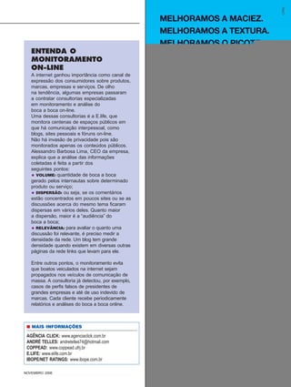 ENTENDA O
   MONITORAMENTO
   ON-LINE
   A internet ganhou importância como canal de
   expressão dos consumidores sobre produtos,
   marcas, empresas e serviços. De olho
   na tendência, algumas empresas passaram
   a contratar consultorias especializadas
   em monitoramento e análise do
   boca a boca on-line.
   Uma dessas consultorias é a E.life, que
   monitora centenas de espaços públicos em
   que há comunicação interpessoal, como
   blogs, sites pessoais e fóruns on-line.
   Não há invasão de privacidade pois são
   monitorados apenas os conteúdos públicos.
   Alessandro Barbosa Lima, CEO da empresa,
   explica que a análise das informações
   coletadas é feita a partir dos
   seguintes pontos:
   • VOLUME: quantidade de boca a boca
   gerado pelos internautas sobre determinado
   produto ou serviço;
   • DISPERSÃO: ou seja, se os comentários
   estão concentrados em poucos sites ou se as
   discussões acerca do mesmo tema ficaram
   dispersas em vários deles. Quanto maior
   a dispersão, maior é a “audiência” do
   boca a boca;
   • RELEVÂNCIA: para avaliar o quanto uma
   discussão foi relevante, é preciso medir a
   densidade da rede. Um blog tem grande
   densidade quando existem em diversas outras
   páginas da rede links que levam para ele.

   Entre outros pontos, o monitoramento evita
   que boatos veiculados na internet sejam
   propagados nos veículos de comunicação de
   massa. A consultoria já detectou, por exemplo,
   casos de perfis falsos de presidentes de
   grandes empresas e até de uso indevido de
   marcas. Cada cliente recebe periodicamente
   relatórios e análises do boca a boca online.



 ■ MAIS INFORMAÇÕES

 AGÊNCIA CLICK: www.agenciaclick.com.br
 ANDRÉ TELLES: andretelles74@hotmail.com
 COPPEAD: www.coppead.ufrj.br
 E.LIFE: www.elife.com.br
 IBOPE/NET RATINGS: www.ibope.com.br

NOVEMBRO 2006                                SUPERMERCADO MODERNO          35
                                                    http://www.sm.com.br
 