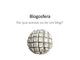 Blogosfera
Por que acessar ou ter um blog?
 