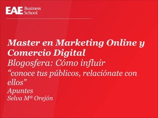 Master en Marketing Online y
Comercio Digital
Blogosfera: Cómo influir
“conoce tus públicos, relaciónate con
ellos”

Apuntes
Selva Mª Orejón

 