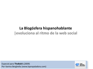 La Blogósfera hispanohablante
            |evoluciona al ritmo de la web social




Especial para TheBob’s (2009)
Por Vanina Berghella (www.lapropaladora.com)
 