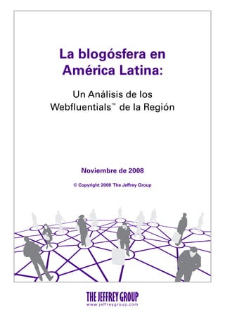 La blogósfera en
 América Latina:
    Un Análisis de los
Webfluentials™ de la Región




        Noviembre de 2008

     © Copyright 2008 The Jeffrey Group




          www.jeffreygroup.com
 