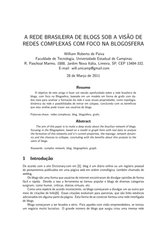 ˜
A REDE BRASILEIRA DE BLOGS SOB A VISAO DE
REDES COMPLEXAS COM FOCO NA BLOGOSFERA
                         William Roberto de Paiva
        Faculdade de Tecnologia, Universidade Estadual de Campinas.
 R. Paschoal Marmo, 1888, Jardim Nova It´lia, Limeira, SP, CEP 13484-332.
                                          a
                      E-mail: will.unicamp@gmail.com
                                    28 de Mar¸o de 2011
                                             c


                                            Resumo
         O objetivo de este artigo ´ fazer um estudo aprofundado sobre a rede brasileira de
                                    e
      blogs, com foco na Blogosfera, baseado em um modelo em forma de grafo com da-
      dos reais para analisar a forma¸˜o da rede e suas atuais propriedades, como topologia,
                                      ca
      dinˆmica da rede e possibilidades de entrar em colapso, concluindo com os benef´
         a                                                                             ıcios
      que esta an´lise pode trazer aos usu´rios de blogs.
                  a                       a

      Palavras-chave: redes complexas, blog, blogosfera, grafo.

                                           Abstract
           The aim of this paper is to make a deep study about the brazilian network of blogs,
      focusing in the Blogosphere, based on a model in graph form with real data to analyze
      the formation of this networks and it’s current properties, like topoogy, network dynam-
      ics and the chances to collapse, concluding with the beneﬁts about this analysis to the
      users of blogs.

      Keywords: complex network, blog, blogosphere, graph.


1     Introdu¸˜o
             ca
De acordo com o site Dictionary.com em [5], blog ´ um di´rio online ou um registro pessoal
                                                       e      a
de pensamentos publicados em uma p´gina web em ordem cronol´gica, tamb´m chamado de
                                        a                            o           e
weblog.
    Os blogs s˜o uma forma que usu´rios de internet encontraram de divulgar opini˜es de forma
              a                      a                                              o
f´cil e r´pida. Devido a isso a ferramenta se tornou popular e blogs de diversas categorias
 a       a
surgiram, como humor, cr´ ıticas, di´rios virtuais, etc.
                                    a
    Como uma esp´cie de acordo inconsciente, os blogs come¸aram a divulgar um ao outro por
                  e                                            c
meio de cita¸˜es de links[6]. Essas cita¸˜es evolu´
             co                           co         ıram para parcerias, que s˜o links est´ticos
                                                                               a           a
adicionados em alguma parte da p´gina. Esta forma de se conectar formou uma rede interligada
                                  a
de blogs.
    Blogs come¸aram a ser levados a s´rio. Para aqueles com vis˜o empreendedora, se tornou
                c                       e                          a
um neg´cio muito lucrativo. O grande n´mero de blogs que surgiu criou uma imensa rede
         o                                   u
 