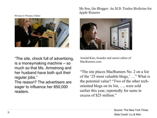 Source: The New York Times “ The site, chock full of advertising, is a moneymaking machine – so much so that Ms. Armstrong and her husband have both quit their regular jobs.“ The reason? The advertisers are eager to influence her 850,000 readers.  Arnold Kim, founder and senior editor of MacRumors.com. “ The site places MacRumors No. 2 on a list of the ‘25 most valuable blogs,’ …” What is the potential value? “Two of the other tech-oriented blogs on its list, …, were sold earlier this year, reportedly for sums in excess of $25 million.” Slide Credit: Liu & Nitin 