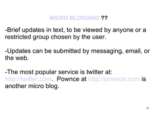 MICRO BLOGGING  ?? -Brief updates in text, to be viewed by anyone or a restricted group chosen by the user. -Updates can be submitted by messaging, email, or the web. -The most popular service is twitter at:  http://twitter.com .  Pownce at  http://pownce.com  is another micro blog. 