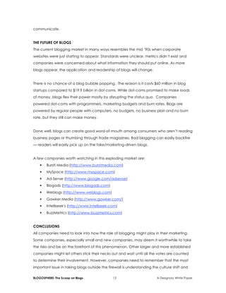BLOGOSPHERE: The Scoop on Blogs 13 A Designory White Paper
communicate.
THE FUTURE OF BLOGS
The current blogging market in many ways resembles the mid ’90s when corporate
websites were just starting to appear. Standards were unclear, metrics didn’t exist and
companies were concerned about what information they should put online. As more
blogs appear, the application and readership of blogs will change.
There is no chance of a blog bubble popping. The reason is it costs $60 million in blog
startups compared to $19.9 billion in dot-coms. While dot-coms promised to make loads
of money, blogs flex their power mostly by disrupting the status quo. Companies
powered dot-coms with programmers, marketing budgets and burn rates. Blogs are
powered by regular people with computers, no budgets, no business plan and no burn
rate, but they still can make money.
Done well, blogs can create good word-of-mouth among consumers who aren’t reading
business pages or thumbing through trade magazines. Bad blogging can easily backfire
— readers will easily pick up on the fake/marketing-driven blogs.
A few companies worth watching in this exploding market are:
 Burst! Media (http://www.burstmedia.com)
 MySpace (http://www.myspace.com)
 Ad-Sense (http://www.google.com/adsense)
 Blogads (http://www.blogads.com)
 Weblogs (http://www.weblogs.com)
 Gawker Media (http://www.gawker.com/)
 Intelliseek's (http://www.intelliseek.com)
 BuzzMetrics (http://www.buzzmetrics.com)
CONCLUSIONS
All companies need to look into how the role of blogging might play in their marketing.
Some companies, especially small and new companies, may deem it worthwhile to take
the risks and be on the forefront of this phenomenon. Other larger and more established
companies might let others stick their necks out and wait until all the votes are counted
to determine their involvement. However, companies need to remember that the most
important issue in taking blogs outside the firewall is understanding the culture shift and
 