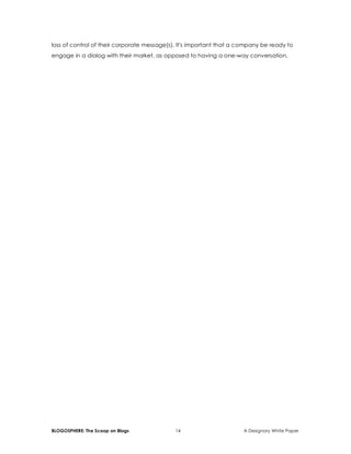 BLOGOSPHERE: The Scoop on Blogs 14 A Designory White Paper
loss of control of their corporate message(s). It's important that a company be ready to
engage in a dialog with their market, as opposed to having a one-way conversation.
 
