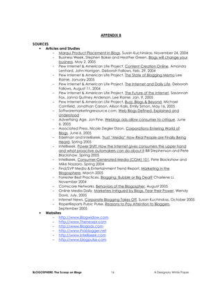 BLOGOSPHERE: The Scoop on Blogs 16 A Designory White Paper
APPENDIX B
SOURCES
 Articles and Studies
- Marqui Product Placement in Blogs, Susan Kuchinskas, November 24, 2004
- Business Week, Stephen Baker and Heather Green. Blogs will change your
business. May 2, 2005
- Pew Internet & American Life Project, Content Creation Online, Amanda
Lenhard, John Horrigan, Deborah Fallows, Feb. 29, 2004
- Pew Internet & American Life Project, The State of Blogging Memo Lee
Rainie, January 2005
- Pew Internet & American Life Project, The Internet and Daily Life, Deborah
Fallows, August 11, 2004
- Pew Internet & American Life Project, The Future of the Internet, Sasannah
Fox, Janna Quitney Anderson, Lee Rainie, Jan. 9, 2005
- Pew Internet & American Life Project, Buzz, Blogs & Beyond, Michael
Cornfield, Jonathan Carson, Alison Kalis, Emily Simon, May 16, 2005
- Softwaremarketingresource.com, Web Blogs Defined, Explained and
Understood
- Advertising Age. Jon Fine. Weblogs ads allow consumer to critique, June
6, 2005
- Associated Press. Nicole Ziegler Dizon, Corporations Entering World of
Blogs, June 6, 2005
- Edelman and Intelliseek, Trust “Media” How Real People are Finally Being
Heard, Spring 2005
- Intelliseek. Power Shift: How the Internet gives consumers the upper hand
and what proactive automakers can do about it Bill Stephenson and Pete
Blackshaw, Spring 2005
- Intelliseek, Consumer-Generated Media (CGM) 101, Pete Blackshaw and
Mike Nazzaro, Spring 2004
- Find/SVP Media & Entertainment Trend Report, Marketing in the
Blogosphere, March 2005
- Forrester Best Practices, Blogging: Bubble or Big Deal? Charlene Li,
November 2004
- Comscore Networks, Behaviors of the Blogospher, August 2005
- Online Media Daily, Marketers Intrigued by Blogs, Fear their Power, Wendy
Davis, July, 2005
- Internet News, Corporate Blogging Takes Off, Susan Kuchinskas, October 2005
- RoperReports Pubic Pulse, Reasons to Pay Attention to Bloggers,
September 2005
 Websites
- http://www.Blogwidow.com
- http://www.Thenewpr.com
- http://www.Blogads.com
- http://www.Problogger.net
- http://www.Intelliseek.com
- http://www.blogpulse.com
 