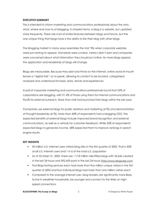 BLOGOSPHERE: The Scoop on Blogs 2 A Designory White Paper
EXECUTIVE SUMMARY
This is intended to inform marketing and communications professionals about the who,
what, where and how-to of blogging. In simplest terms, a blog is a website, but updated
more frequently. There are a lot of similar features between blogs and forums, but the
one unique thing that blogs have is the ability to link their blog with other blogs.
The blogging market in many ways resembles the mid ’90s when corporate websites
were just starting to appear. Standards were unclear, metrics didn’t exist and companies
were concerned about what information they should put online. As more blogs appear,
the application and readership of blogs will change.
Blogs are measurable. Because they exist and thrive on the Internet, online word-of-mouth
leaves a “digital trail,” so to speak, allowing its content to be located, categorized,
analyzed and understood for basic data, trends and experiences.
A poll of corporate marketing and communications professionals found that 55% of
corporations are blogging, with 91.4% of those using them for internal communications and
96.6% for external outreach. More than half had launched their blogs within the last year.
Companies use external blogs for public relations and marketing (61%) and demonstration
of thought leadership (61%). More than 40% of respondents had a blogging CEO. The
expected benefits of external blogs include improved brand recognition and external
communications, as well as a vehicle for customer feedback. While 20% of respondents
expected blogs to generate income, 58% expected them to improve rankings in search
engine results.
KEY INSIGHTS
 50 million U.S. Internet users visited blog sites in the first quarter of 2005. That is 30%
of all U.S. Internet users and 1 in 6 of the total U.S. population
 As of October 31, 2005, there are ~17.8 million identified blogs with 34,646 created
in the last 24 hours and 392,659 posts in the last 24 hours (http://www.blogpulse.com)
 Five Blog-hosting services each had more than five million unique visitors in the first
quarter of 2005 and four individual blogs had more than one million visitors each
 Compared to the average Internet user, blog readers are significantly more likely
to live in wealthier households, be younger and connect to the Web on high-
speed connections
 