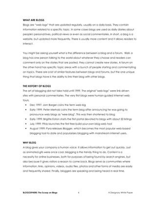 BLOGOSPHERE: The Scoop on Blogs 4 A Designory White Paper
WHAT ARE BLOGS
Blogs are “web logs” that are updated regularly, usually on a daily basis. They contain
information related to a specific topic. In some cases blogs are used as daily diaries about
people's personal lives, political views or even as social commentaries. In short, a blog is a
website, but updated more frequently. There is usually more content and it allows readers to
interact.
You might be asking yourself what is the difference between a blog and a forum. Well, a
blog has one person talking to the world about whatever they choose and readers can
comment only on the stories that are posted, they cannot create new stories. A forum on
the other hand has specific topic areas with a bunch of people starting and commentating
on topics. There are a lot of similar features between blogs and forums, but the one unique
thing that blogs have is the ability to link their blog with other blogs.
THE HISTORY OF BLOGS
The art of blogging did not take hold until 1999. The original "web-logs" were link-driven
sites with personal commentaries. The very first blogs were human-guided Internet web
tours.
 Dec 1997: Jorn Barger coins the term web log
 Early 1999: Peter Merholz coins the term blog after announcing he was going to
pronounce web blogs as "wee-blog". This was then shortened to blog
 Early 1999: Brigitte Eaton starts the first portal devoted to blogs with about 50 listings
 July 1999: Pitas launches the first free build-your-own blog web tool
 August 1999: Pyra releases Blogger, which becomes the most popular web-based
blogging tool to date and popularizes blogging with mainstream internet users.
WHY BLOG
A blog gives your company a human voice. It allows information to get out quickly. Just
as animated.gifs were once cool, blogging is the trendy thing to do. Content is a
necessity for online businesses, both for purposes of being found by search engines, but
also because it gives visitors a reason to come back. Blogs serve as communities where
information, links, opinions, videos, audio files, photos and other forms of media are easily
and frequently shared. Finally, bloggers are speaking and being heard in real time.
 